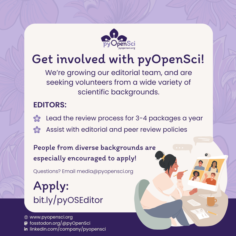 Off-white square on a purple floral background with text that reads: Get involved with pyOpenSci! We're growing out editorial team, and are seeking volunteers from a wide variety of scientific backgrounds. Editors: lead the review process for 3-4 packages a year and assist with editorial and peer review policies. People from diverse backgrounds are especially encouraged to apply! Questions? Email media@pyopensci.org. Apply: bit.ly/pyOSEditor